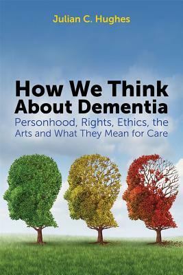 How We Think about Dementia: Personhood, Rights, Ethics, the Arts and What They Mean for Care by Julian C. Hughes