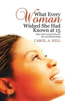 What Every Woman Wished She Had Known at 15: Plain Talk on God's Plan for Sex and Relationships by Carol A. Hill