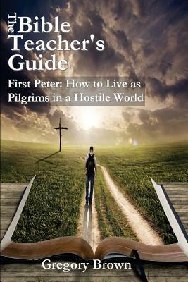 The Bible Teacher's Guide: First Peter: How to Live as Pilgrims in a Hostile World by Gregory Brown
