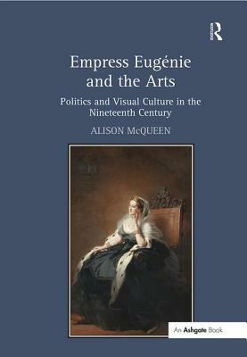 Empress Eugénie and the Arts: Politics and Visual Culture in the Nineteenth Century by Alison McQueen