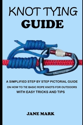 Knot Tying Guide: A Simplified Step By Step Pictorial Guide On How To Tie Basic Rope Knots For Outdoors With Easy Tricks. by Jane Mark