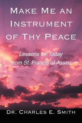 Make Me an Instrument of Thy Peace: Lessons for Today from St. Francis of Assisi by Charles E. Smith