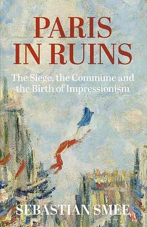 Paris in Ruins: The Siege, the Commune and the Birth of Impressionism by Sebastian Smee