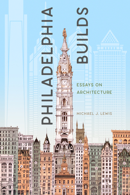 Philadelphia Builds: Essays on Architecture by Michael J. Lewis