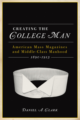 Creating the College Man: American Mass Magazines and Middle-Class Manhood, 1890a 1915 by Daniel A. Clark