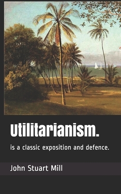 Utilitarianism.: is a classic exposition and defence. by John Stuart Mill