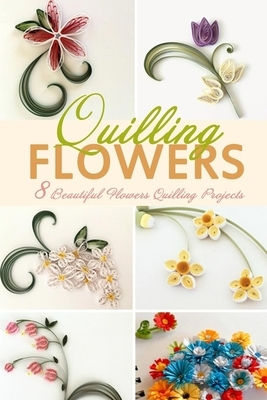 Flowers Quilling: 8 Beautiful Flowers Quilling Projects by Christopher Bradley