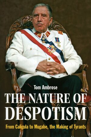 The Nature of Despotism: From Caligula to Mugabe, the Making of Tyrants by Tom Ambrose