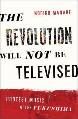 The Revolution Will Not Be Televised: Protest Music After Fukushima by Noriko Manabe