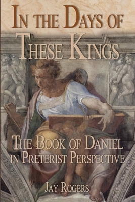 In The Days of These Kings: The Book of Daniel in Preterist Perspective by Jay Rogers