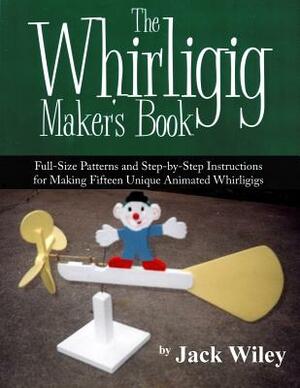 The Whirligig Maker's Book: Full-Size Patterns and Step-by-Step Instructions for Making Fifteen Unique Animated Whirligigs by Jack Wiley