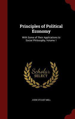 Principles of Political Economy: With Some of Their Applications to Social Philosophy, Volume 1 by John Stuart Mill