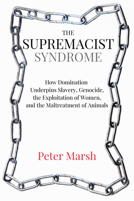 The Supremacist Syndrome: How Domination Underpins Slavery, Genocide, the Exploitation of Women, and the Maltreatment of Animals by Peter Marsh