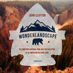 Wonderlandscape: Yellowstone National Park and the Evolution of an American Cultural Icon by John Clayton
