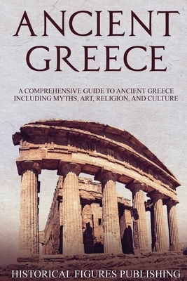 Ancient Greece: A Comprehensive Guide to Ancient Greece Including Myths, Art, Religion, and Culture by Publishing Historical Figures