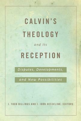 Calvin's Theology and Its Reception: Disputes, Developments, and New Possibilities by J. Todd Billings, I. John Hesselink