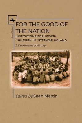 For the Good of the Nation: Institutions for Jewish Children in Interwar Poland. a Documentary History by Sean Martin