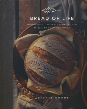 Bread of Life: Savoring the All-Satisfying Goodness of Jesus Through the Art of Bread Making by Abigail Dodds