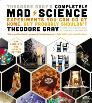 Theodore Gray's Completely Mad Science: Experiments You Can Do at Home But Probably Shouldn't: The Complete and Updated Edition by Theodore Gray