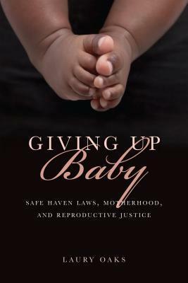 Giving Up Baby: Safe Haven Laws, Motherhood, and Reproductive Justice by Laury Oaks