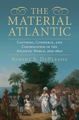 The Material Atlantic: Clothing, Commerce, and Colonization in the Atlantic World, 1650-1800 by Robert S. Duplessis