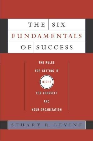 The Six Fundamentals of Success: The Rules for Getting It Right For Yourself and Your Organization by Stuart R. Levine