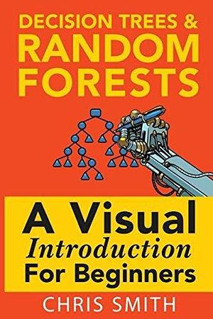 Decision Trees and Random Forests: A Visual Introduction For Beginners by Mark Koning, Chris Smith, Chris Smith