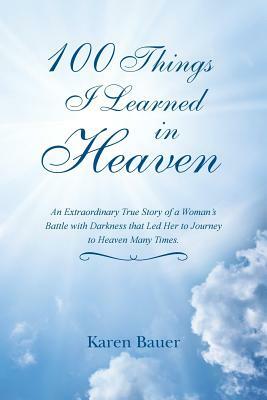 100 Things I Learned in Heaven: An Extraordinary True Story of a Woman's Battle with Darkness that Led Her to Journey to Heaven Many Times. by Karen Bauer