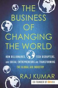 The Business of Changing the World: How Billionaires, Tech Disrupters, and Social Entrepreneurs Are Transforming the Global Aid Industry by Raj Kumar