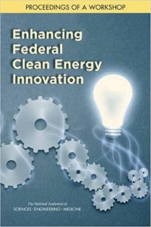 Enhancing Federal Clean Energy Innovation: Proceedings of a Workshop by and Medicine, Board on Energy and Environmental Systems, National Academies of Sciences, Engineering, Division on Engineering and Physical Sciences, Michaela Kerxhalli-Kleinfield