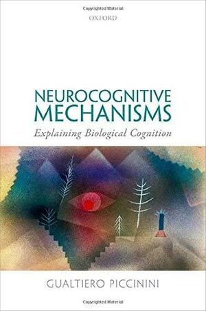 Neurocognitive Mechanisms: Explaining Biological Cognition by Gualtiero Piccinini