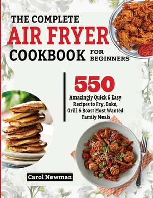 The Complete Air Fryer Cookbook for Beginners: 550 Amazingly Quick & Easy Recipes to Fry, Bake, Grill & Roast Most Wanted Family Meals by Carol Newman