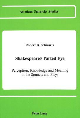 Shakespeare's Parted Eye: Perception, Knowledge and Meaning in the Sonnets and Plays by Robert B. Schwartz, R. B. Schwartz