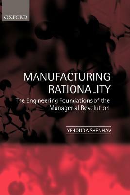 Manufacturing Rationality: The Engineering Foundations of the Managerial Revolution by Yehouda Shenhav