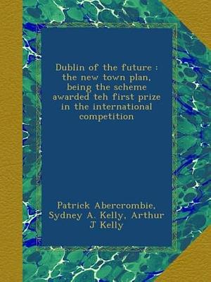 Dublin of the Future by Patrick Abercrombie, Arthur J. Kelly, Sydney A. Kelly