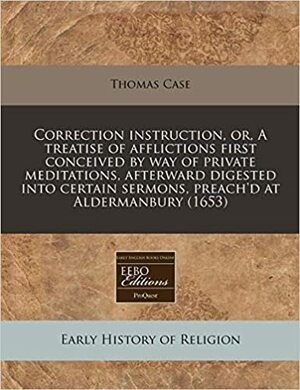 Correction Instruction, Or, a Treatise of Afflictions First Conceived by Way of Private Meditations, Afterward Digested Into Certain Sermons, Preach'd at Aldermanbury by Thomas Case