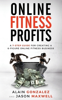 Online Fitness Profits: A 7-Step Guide For Creating A 6-Figure Online Fitness Business by Jason Maxwell, Alain Gonzalez