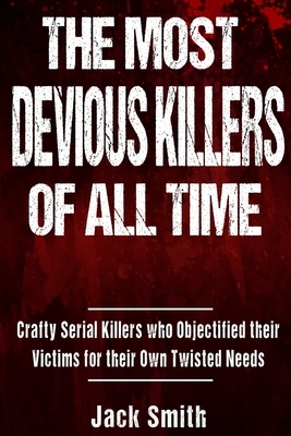 The Most Devious Killers of All Time: Crafty Serial Killers Who Objectified Their Victims for Their Own Twisted Needs by Jack Smith