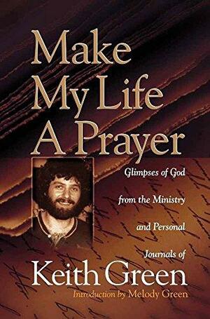 Make My Life a Prayer: Glimpses of God from the Ministry and Personal Journals of Keith Green by Keith Green