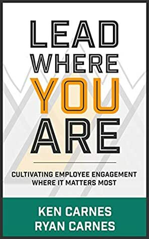 Lead Where You Are: Cultivating Employee Engagement Where It Matters Most by Ken Carnes, Ryan Carnes