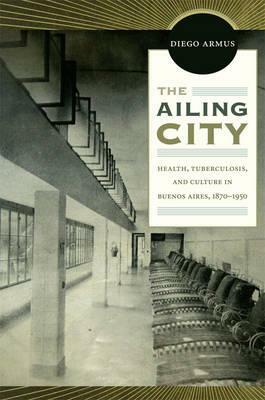 The Ailing City: Health, Tuberculosis, and Culture in Buenos Aires, 1870-1950 by Diego Armus