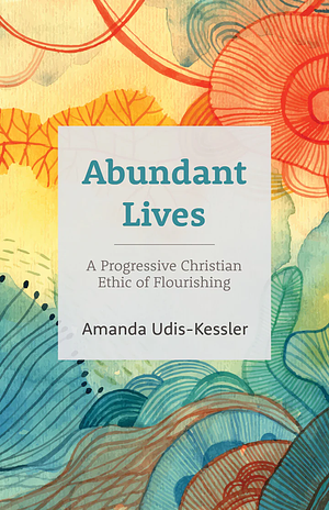 Abundant Lives: A Progressive Christian Ethic of Flourishing by Amanda Udis-Kessler
