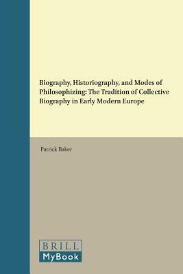 Biography, Historiography, and Modes of Philosophizing: The Tradition of Collective Biography in Early Modern Europe by Patrick Baker