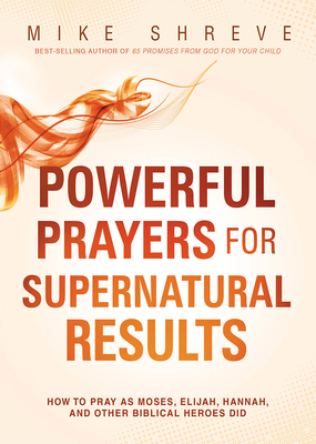 Powerful Prayers for Supernatural Results: How to Pray as Moses, Elijah, Hannah, and Other Biblical Heroes Did by Mike Shreve