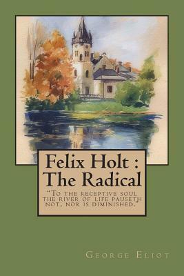 Felix Holt: The Radical: To the Receptive Soul the River of Life Pauseth Not, Nor Is Diminished. by George Eliot