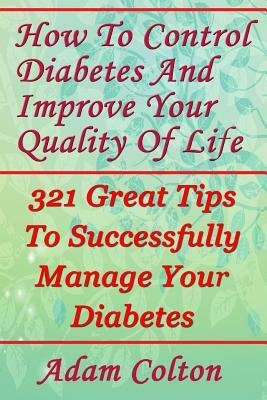 How To Control Diabetes And Improve Your Quality Of Life: 321 Great Tips To Successfully Manage Your Diabetes by Adam Colton