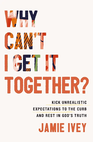 Why Can't I Get It Together?: Kick Unrealistic Expectations to the Curb and Rest in God's Truth by Jamie Ivey