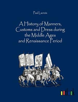 A History of Manners, Customs and Dress During the Middle Ages and Renaissance Period by Paul LaCroix