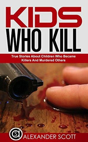 Kids Who Kill: True Stories About Children Who Became Killers and Murdered Others (True Stories of Crimes, Suicides and Heroics Book 4) by Alexander Scott