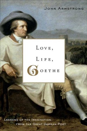 Love, Life, Goethe: Lessons of the Imagination from the Great German Poet by John Armstrong
